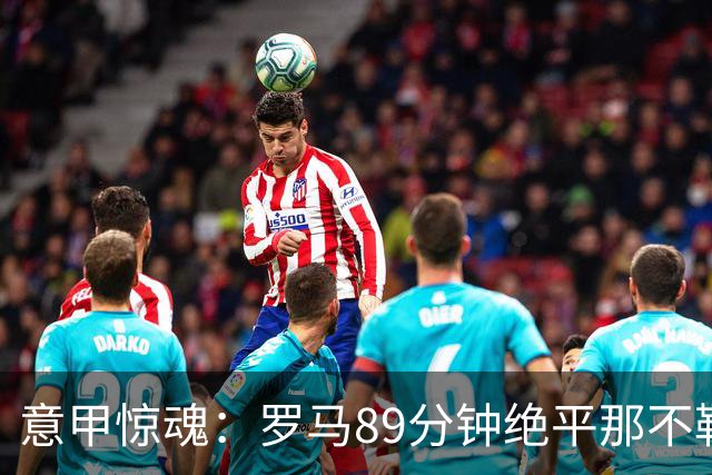意甲惊魂：罗马89分钟绝平那不勒斯 巴列尔迪英雄救主