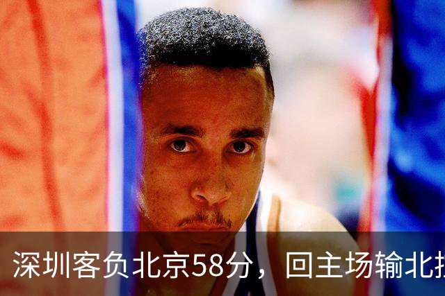 深圳客负北京58分，回主场输北控33分，顾全真不行，贺希宁再拉胯