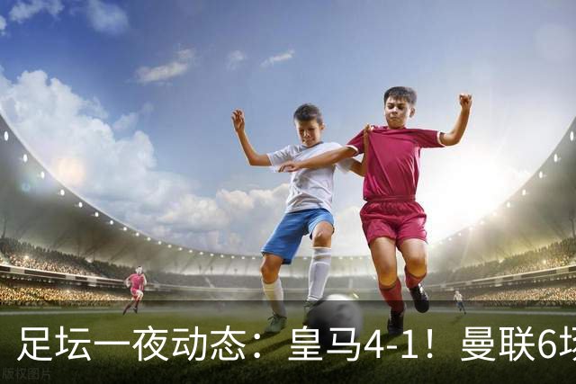 足坛一夜动态：皇马4-1！曼联6场不胜 阿森纳1-0 AC米兰3-2